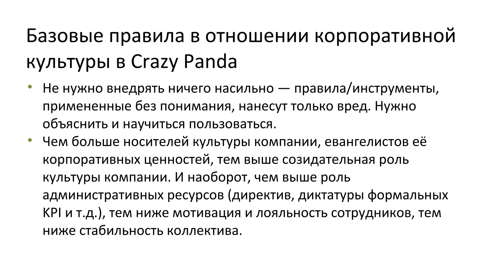 Базовые правила в отношении корпоративной
культуры в Crazy Panda
• Не нужно внедрять ничего насильно — правила/инструменты,
примененные без понимания, нанесут только вред. Нужно
объяснить и научиться пользоваться.
• Чем больше носителей культуры компании, евангелистов её
корпоративных ценностей, тем выше созидательная роль
культуры компании. И наоборот, чем выше роль
административных ресурсов (директив, диктатуры формальных
KPI и т.д.), тем ниже мотивация и лояльность сотрудников, тем
ниже стабильность коллектива.

 