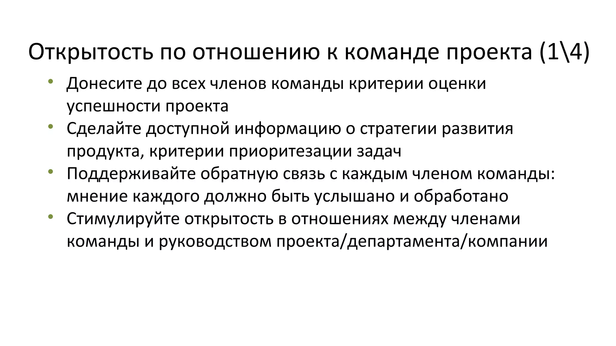 Открытость по отношению к команде проекта (14)
• Донесите до всех членов команды критерии оценки
успешности проекта
• Сделайте доступной информацию о стратегии развития
продукта, критерии приоритезации задач
• Поддерживайте обратную связь с каждым членом команды:
мнение каждого должно быть услышано и обработано
• Стимулируйте открытость в отношениях между членами
команды и руководством проекта/департамента/компании

 