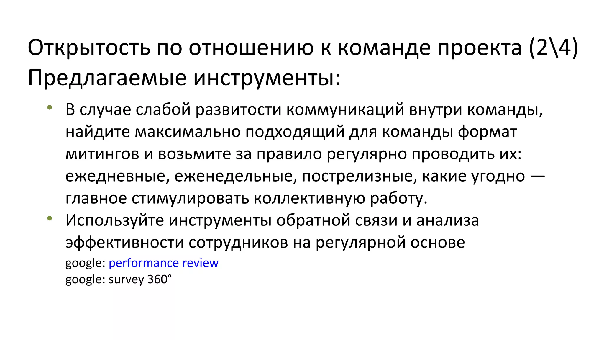 Открытость по отношению к команде проекта (24)
Предлагаемые инструменты:
• В случае слабой развитости коммуникаций внутри команды,
найдите максимально подходящий для команды формат
митингов и возьмите за правило регулярно проводить их:
ежедневные, еженедельные, пострелизные, какие угодно —
главное стимулировать коллективную работу.
• Используйте инструменты обратной связи и анализа
эффективности сотрудников на регулярной основе
google: performance review
google: survey 360°

 