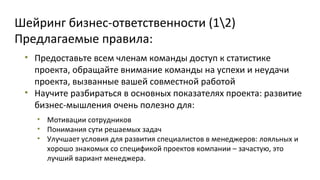 Шейринг бизнес-ответственности (12)
Предлагаемые правила:
• Предоставьте всем членам команды доступ к статистике
проекта, обращайте внимание команды на успехи и неудачи
проекта, вызванные вашей совместной работой
• Научите разбираться в основных показателях проекта: развитие
бизнес-мышления очень полезно для:
• Мотивации сотрудников
• Понимания сути решаемых задач
• Улучшает условия для развития специалистов в менеджеров: лояльных и
хорошо знакомых со спецификой проектов компании – зачастую, это
лучший вариант менеджера.

 