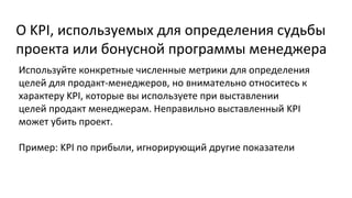О KPI, используемых для определения судьбы
проекта или бонусной программы менеджера
Используйте конкретные численные метрики для определения
целей для продакт-менеджеров, но внимательно относитесь к
характеру KPI, которые вы используете при выставлении
целей продакт менеджерам. Неправильно выставленный KPI
может убить проект.
Пример: KPI по прибыли, игнорирующий другие показатели

 