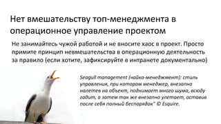 Нет вмешательству топ-менеджмента в
операционное управление проектом
Не занимайтесь чужой работой и не вносите хаос в проект. Просто
примите принцип невмешательства в операционную деятельность
за правило (если хотите, зафиксируйте в интранете документально)
Seagull management (чайка-менеджмент): стиль
управления, при котором менеджер, внезапно
налетев на объект, поднимает много шума, всюду
гадит, а затем так же внезапно улетает, оставив
после себя полный беспорядок" © Esquire.

 