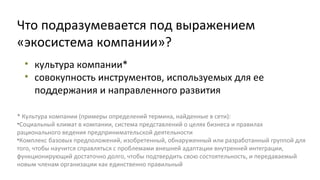 Что подразумевается под выражением
«экосистема компании»?
• культура компании*
• совокупность инструментов, используемых для ее
поддержания и направленного развития
* Культура компании (примеры определений термина, найденные в сети):
•Социальный климат в компании, система представлений о целях бизнеса и правилах
рационального ведения предпринимательской деятельности
•Комплекс базовых предположений, изобретенный, обнаруженный или разработанный группой для
того, чтобы научится справляться с проблемами внешней адаптации внутренней интеграции,
функционирующий достаточно долго, чтобы подтвердить свою состоятельность, и передаваемый
новым членам организации как единственно правильный

 