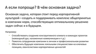 А если попроще? В чём основная задача?
Основная задача, которая стоит перед корпоративной
культурой—создать и поддерживать комплекс общепринятых
в компании норм, способствующих оптимальному решению
задач сейчас и в будущем.
Например:
• Способствовать созданию конструктивного климата в командах проектов
(командный дух, налаженные коммуникации и т.д.)
• Помогать сотрудникам компании в личном и профессиональном развитии
• Обеспечить будущее компании лояльными специалистами на ключевых
позициях, евангелистами корпоративных ценностей

 