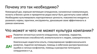 Почему это так необходимо?
Командный дух, хорошая мотивация сотрудников, налаженные коммуникации,
ясность в бизнес-целях и приоритетах редко могут быть достигнуты сами собой.
Необходимо культивировать корпоративные ценности, повсеместно внедрять и
развивать нормы, практики, инструменты, доказавшие свою эффективность в
рамках компании.

Что может и чего не может культура компании?
НЕТ

Развитие личностных качеств сотрудников, например, лидерства,
аналитических способностей, внимательности к людям, самокритичности.

ДА!

Компенсация недостатка опыта, стимулирование профессионального
развития, поднятие мотивации, помощь в избегании распространенных
ошибок и личных конфликтов, помощь в раскрытии потенциала
сотрудников и т.д.

 