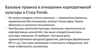 Базовые правила в отношении корпоративной
культуры в Crazy Panda
• Не нужно внедрять ничего насильно — правила/инструменты,
примененные без понимания, нанесут только вред. Нужно
объяснить и научиться пользоваться.
• Чем больше носителей культуры компании, евангелистов её
корпоративных ценностей, тем выше созидательная роль
культуры компании. И наоборот, чем выше роль
административных ресурсов (директив, диктатуры формальных
KPI и т.д.), тем ниже мотивация и лояльность сотрудников, тем
ниже стабильность коллектива.

 