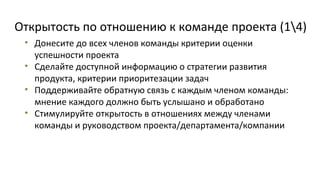 Открытость по отношению к команде проекта (14)
• Донесите до всех членов команды критерии оценки
успешности проекта
• Сделайте доступной информацию о стратегии развития
продукта, критерии приоритезации задач
• Поддерживайте обратную связь с каждым членом команды:
мнение каждого должно быть услышано и обработано
• Стимулируйте открытость в отношениях между членами
команды и руководством проекта/департамента/компании

 