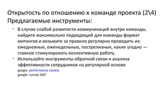 Открытость по отношению к команде проекта (24)
Предлагаемые инструменты:
• В случае слабой развитости коммуникаций внутри команды,
найдите максимально подходящий для команды формат
митингов и возьмите за правило регулярно проводить их:
ежедневные, еженедельные, пострелизные, какие угодно —
главное стимулировать коллективную работу.
• Используйте инструменты обратной связи и анализа
эффективности сотрудников на регулярной основе
google: performance review
google: survey 360°

 