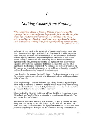 Success doesn’t just happen 97
4
Nothing Comes from Nothing
“The highest knowledge is to know that we are surrounded by
mystery. Neither knowledge nor hope for the future can be the pivot
of our life or determine its direction. It is intended to be solely
determined by our allowing ourselves to be gripped by the ethical
God, who reveals Himself in us, and by our yielding our will to His.”
Ralph Waldo Emerson
Today’s topic is focused on the soul or spirit. So many would rather run a mile
than contemplate this topic, while others are fascinated by it. This program is
about you, your goals and your achievements. We are surrounded by mystery,
and this mystery is the most important ingredient of success. If core values,
beliefs, strengths, enthusiasm and everything else we discussed were the
ingredients of a cake, then spirit would be the ingredient than holds them all
together. It would be the ingredient that makes the cake rise. Like the other
ingredients, this too must be analised. We looked at life purpose in Chapter 16;
life purpose can be called soul purpose, so we could say we have this covered. It’s
well worth another mention because it is so important.
If you do things the way you always did them….. You know the story by now; well
the same can apply to your spiritual side. There may be inherited baggage in this
realm of your life.
What is Spirituality? I like this definition by Anthony deMello: “Spirituality is
never being at the mercy of an event, thing or person. Spirituality means having
found the diamond inside yourself. Religion is intended to lead you there.” What
good does it do to win the world and lose your soul?
When you find the diamond inside yourself, you don’t have to care what people
think about you. You don’t have to apologise or explain yourself to people. You
have no worries; you’re happy.
Spirituality is also about wakening up to the reality of your greatness; it’s about
doing your best. As my mother used to say “Do your best and God will do the
rest.” That’s why I said the soul was the ingredient that makes the cake rise, when
you have everything else done you can do, you can do nothing else but believe,
 