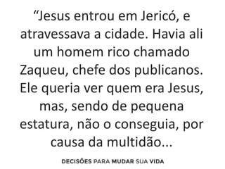 “Jesus entrou em Jericó, e
atravessava a cidade. Havia ali
um homem rico chamado
Zaqueu, chefe dos publicanos.
Ele queria ver quem era Jesus,
mas, sendo de pequena
estatura, não o conseguia, por
causa da multidão...
 