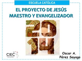 ESCUELA CATÓLICA
EL PROYECTO DE JESÚS
MAESTRO Y EVANGELIZADOR
Oscar A.
Pérez Sayago
 