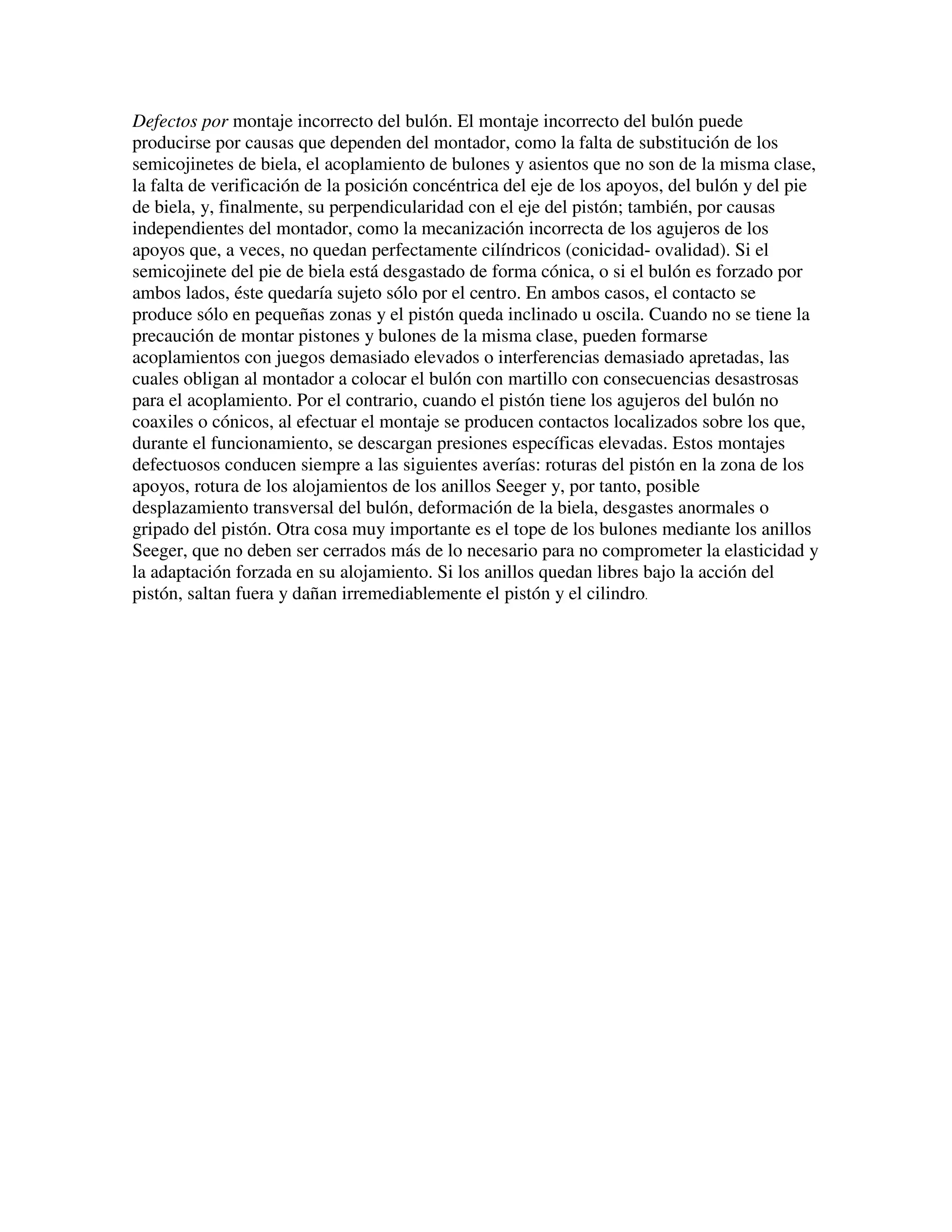 Defectos por montaje incorrecto del bulón. El montaje incorrecto del bulón puede
producirse por causas que dependen del montador, como la falta de substitución de los
semicojinetes de biela, el acoplamiento de bulones y asientos que no son de la misma clase,
la falta de verificación de la posición concéntrica del eje de los apoyos, del bulón y del pie
de biela, y, finalmente, su perpendicularidad con el eje del pistón; también, por causas
independientes del montador, como la mecanización incorrecta de los agujeros de los
apoyos que, a veces, no quedan perfectamente cilíndricos (conicidad- ovalidad). Si el
semicojinete del pie de biela está desgastado de forma cónica, o si el bulón es forzado por
ambos lados, éste quedaría sujeto sólo por el centro. En ambos casos, el contacto se
produce sólo en pequeñas zonas y el pistón queda inclinado u oscila. Cuando no se tiene la
precaución de montar pistones y bulones de la misma clase, pueden formarse
acoplamientos con juegos demasiado elevados o interferencias demasiado apretadas, las
cuales obligan al montador a colocar el bulón con martillo con consecuencias desastrosas
para el acoplamiento. Por el contrario, cuando el pistón tiene los agujeros del bulón no
coaxiles o cónicos, al efectuar el montaje se producen contactos localizados sobre los que,
durante el funcionamiento, se descargan presiones específicas elevadas. Estos montajes
defectuosos conducen siempre a las siguientes averías: roturas del pistón en la zona de los
apoyos, rotura de los alojamientos de los anillos Seeger y, por tanto, posible
desplazamiento transversal del bulón, deformación de la biela, desgastes anormales o
gripado del pistón. Otra cosa muy importante es el tope de los bulones mediante los anillos
Seeger, que no deben ser cerrados más de lo necesario para no comprometer la elasticidad y
la adaptación forzada en su alojamiento. Si los anillos quedan libres bajo la acción del
pistón, saltan fuera y dañan irremediablemente el pistón y el cilindro.
 
