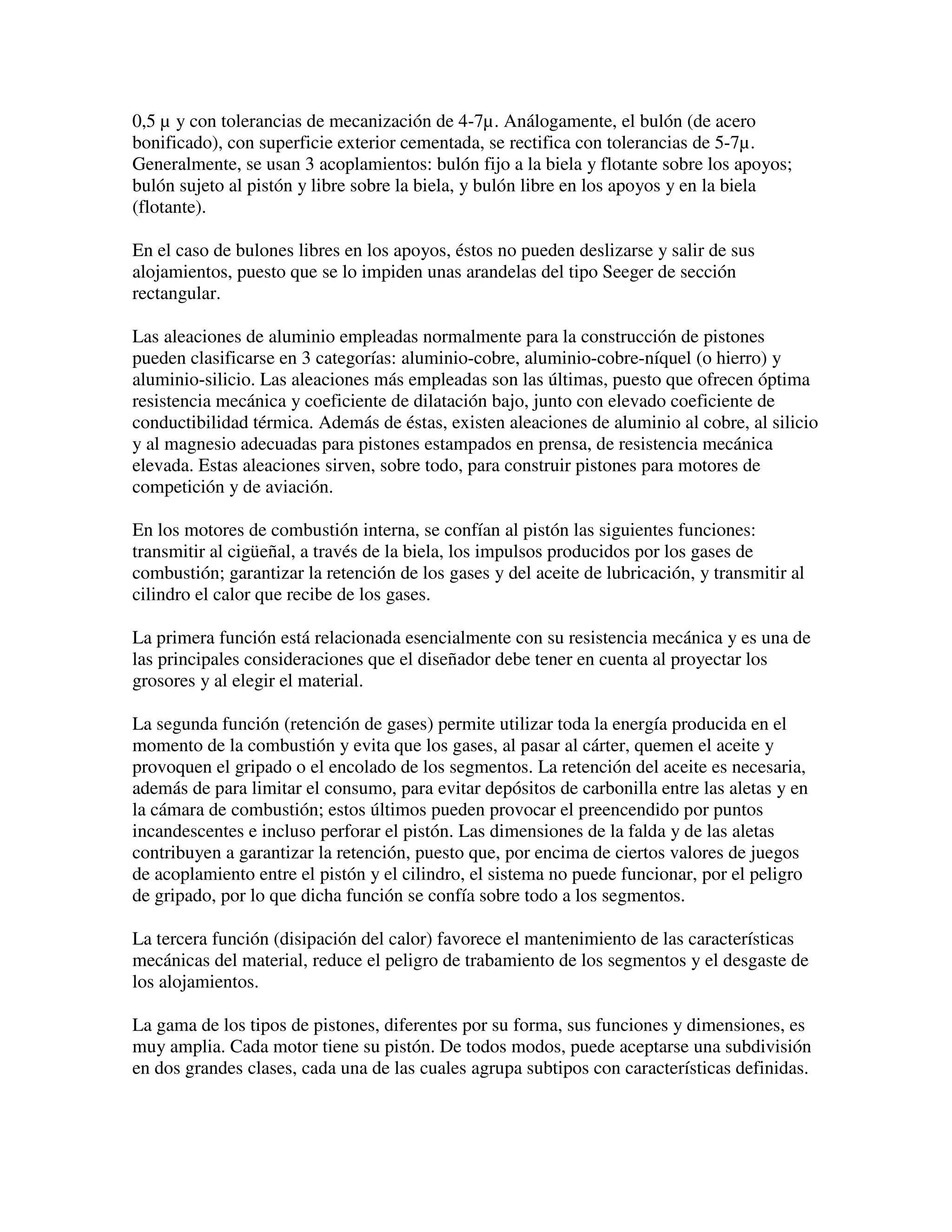 0,5 µ y con tolerancias de mecanización de 4-7µ. Análogamente, el bulón (de acero
bonificado), con superficie exterior cementada, se rectifica con tolerancias de 5-7µ.
Generalmente, se usan 3 acoplamientos: bulón fijo a la biela y flotante sobre los apoyos;
bulón sujeto al pistón y libre sobre la biela, y bulón libre en los apoyos y en la biela
(flotante).
En el caso de bulones libres en los apoyos, éstos no pueden deslizarse y salir de sus
alojamientos, puesto que se lo impiden unas arandelas del tipo Seeger de sección
rectangular.
Las aleaciones de aluminio empleadas normalmente para la construcción de pistones
pueden clasificarse en 3 categorías: aluminio-cobre, aluminio-cobre-níquel (o hierro) y
aluminio-silicio. Las aleaciones más empleadas son las últimas, puesto que ofrecen óptima
resistencia mecánica y coeficiente de dilatación bajo, junto con elevado coeficiente de
conductibilidad térmica. Además de éstas, existen aleaciones de aluminio al cobre, al silicio
y al magnesio adecuadas para pistones estampados en prensa, de resistencia mecánica
elevada. Estas aleaciones sirven, sobre todo, para construir pistones para motores de
competición y de aviación.
En los motores de combustión interna, se confían al pistón las siguientes funciones:
transmitir al cigüeñal, a través de la biela, los impulsos producidos por los gases de
combustión; garantizar la retención de los gases y del aceite de lubricación, y transmitir al
cilindro el calor que recibe de los gases.
La primera función está relacionada esencialmente con su resistencia mecánica y es una de
las principales consideraciones que el diseñador debe tener en cuenta al proyectar los
grosores y al elegir el material.
La segunda función (retención de gases) permite utilizar toda la energía producida en el
momento de la combustión y evita que los gases, al pasar al cárter, quemen el aceite y
provoquen el gripado o el encolado de los segmentos. La retención del aceite es necesaria,
además de para limitar el consumo, para evitar depósitos de carbonilla entre las aletas y en
la cámara de combustión; estos últimos pueden provocar el preencendido por puntos
incandescentes e incluso perforar el pistón. Las dimensiones de la falda y de las aletas
contribuyen a garantizar la retención, puesto que, por encima de ciertos valores de juegos
de acoplamiento entre el pistón y el cilindro, el sistema no puede funcionar, por el peligro
de gripado, por lo que dicha función se confía sobre todo a los segmentos.
La tercera función (disipación del calor) favorece el mantenimiento de las características
mecánicas del material, reduce el peligro de trabamiento de los segmentos y el desgaste de
los alojamientos.
La gama de los tipos de pistones, diferentes por su forma, sus funciones y dimensiones, es
muy amplia. Cada motor tiene su pistón. De todos modos, puede aceptarse una subdivisión
en dos grandes clases, cada una de las cuales agrupa subtipos con características definidas.
 