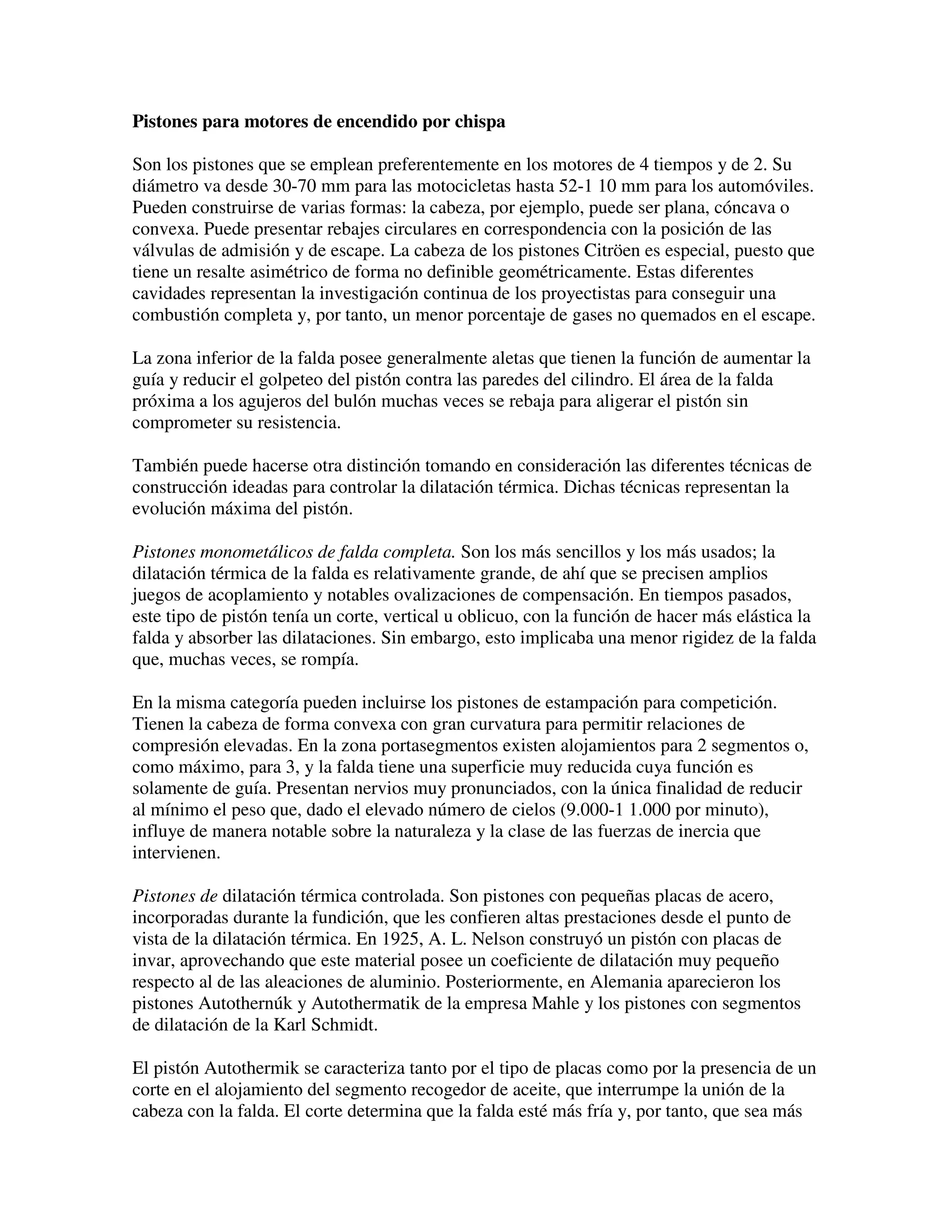 Pistones para motores de encendido por chispa
Son los pistones que se emplean preferentemente en los motores de 4 tiempos y de 2. Su
diámetro va desde 30-70 mm para las motocicletas hasta 52-1 10 mm para los automóviles.
Pueden construirse de varias formas: la cabeza, por ejemplo, puede ser plana, cóncava o
convexa. Puede presentar rebajes circulares en correspondencia con la posición de las
válvulas de admisión y de escape. La cabeza de los pistones Citröen es especial, puesto que
tiene un resalte asimétrico de forma no definible geométricamente. Estas diferentes
cavidades representan la investigación continua de los proyectistas para conseguir una
combustión completa y, por tanto, un menor porcentaje de gases no quemados en el escape.
La zona inferior de la falda posee generalmente aletas que tienen la función de aumentar la
guía y reducir el golpeteo del pistón contra las paredes del cilindro. El área de la falda
próxima a los agujeros del bulón muchas veces se rebaja para aligerar el pistón sin
comprometer su resistencia.
También puede hacerse otra distinción tomando en consideración las diferentes técnicas de
construcción ideadas para controlar la dilatación térmica. Dichas técnicas representan la
evolución máxima del pistón.
Pistones monometálicos de falda completa. Son los más sencillos y los más usados; la
dilatación térmica de la falda es relativamente grande, de ahí que se precisen amplios
juegos de acoplamiento y notables ovalizaciones de compensación. En tiempos pasados,
este tipo de pistón tenía un corte, vertical u oblicuo, con la función de hacer más elástica la
falda y absorber las dilataciones. Sin embargo, esto implicaba una menor rigidez de la falda
que, muchas veces, se rompía.
En la misma categoría pueden incluirse los pistones de estampación para competición.
Tienen la cabeza de forma convexa con gran curvatura para permitir relaciones de
compresión elevadas. En la zona portasegmentos existen alojamientos para 2 segmentos o,
como máximo, para 3, y la falda tiene una superficie muy reducida cuya función es
solamente de guía. Presentan nervios muy pronunciados, con la única finalidad de reducir
al mínimo el peso que, dado el elevado número de cielos (9.000-1 1.000 por minuto),
influye de manera notable sobre la naturaleza y la clase de las fuerzas de inercia que
intervienen.
Pistones de dilatación térmica controlada. Son pistones con pequeñas placas de acero,
incorporadas durante la fundición, que les confieren altas prestaciones desde el punto de
vista de la dilatación térmica. En 1925, A. L. Nelson construyó un pistón con placas de
invar, aprovechando que este material posee un coeficiente de dilatación muy pequeño
respecto al de las aleaciones de aluminio. Posteriormente, en Alemania aparecieron los
pistones Autothernúk y Autothermatik de la empresa Mahle y los pistones con segmentos
de dilatación de la Karl Schmidt.
El pistón Autothermik se caracteriza tanto por el tipo de placas como por la presencia de un
corte en el alojamiento del segmento recogedor de aceite, que interrumpe la unión de la
cabeza con la falda. El corte determina que la falda esté más fría y, por tanto, que sea más
 