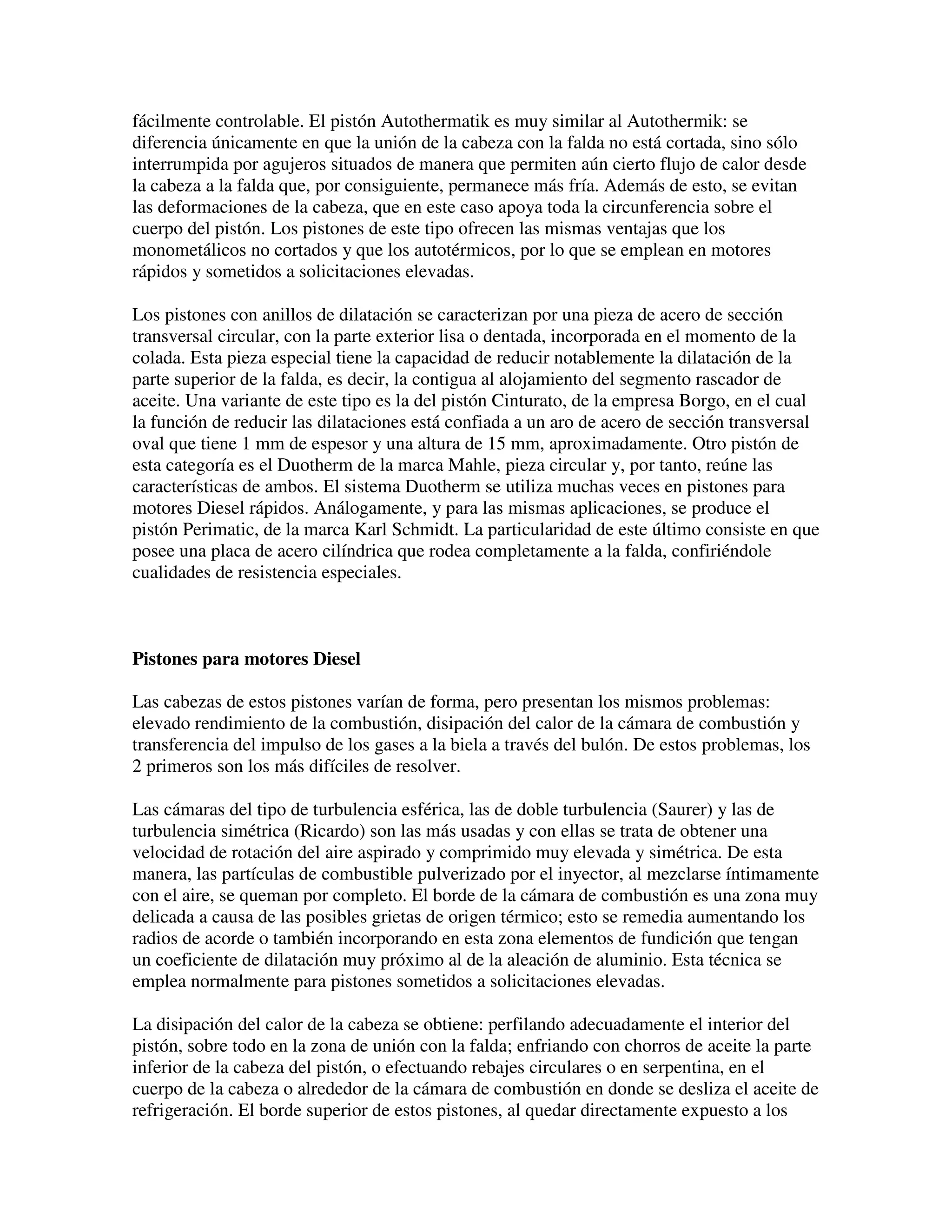 fácilmente controlable. El pistón Autothermatik es muy similar al Autothermik: se
diferencia únicamente en que la unión de la cabeza con la falda no está cortada, sino sólo
interrumpida por agujeros situados de manera que permiten aún cierto flujo de calor desde
la cabeza a la falda que, por consiguiente, permanece más fría. Además de esto, se evitan
las deformaciones de la cabeza, que en este caso apoya toda la circunferencia sobre el
cuerpo del pistón. Los pistones de este tipo ofrecen las mismas ventajas que los
monometálicos no cortados y que los autotérmicos, por lo que se emplean en motores
rápidos y sometidos a solicitaciones elevadas.
Los pistones con anillos de dilatación se caracterizan por una pieza de acero de sección
transversal circular, con la parte exterior lisa o dentada, incorporada en el momento de la
colada. Esta pieza especial tiene la capacidad de reducir notablemente la dilatación de la
parte superior de la falda, es decir, la contigua al alojamiento del segmento rascador de
aceite. Una variante de este tipo es la del pistón Cinturato, de la empresa Borgo, en el cual
la función de reducir las dilataciones está confiada a un aro de acero de sección transversal
oval que tiene 1 mm de espesor y una altura de 15 mm, aproximadamente. Otro pistón de
esta categoría es el Duotherm de la marca Mahle, pieza circular y, por tanto, reúne las
características de ambos. El sistema Duotherm se utiliza muchas veces en pistones para
motores Diesel rápidos. Análogamente, y para las mismas aplicaciones, se produce el
pistón Perimatic, de la marca Karl Schmidt. La particularidad de este último consiste en que
posee una placa de acero cilíndrica que rodea completamente a la falda, confiriéndole
cualidades de resistencia especiales.
Pistones para motores Diesel
Las cabezas de estos pistones varían de forma, pero presentan los mismos problemas:
elevado rendimiento de la combustión, disipación del calor de la cámara de combustión y
transferencia del impulso de los gases a la biela a través del bulón. De estos problemas, los
2 primeros son los más difíciles de resolver.
Las cámaras del tipo de turbulencia esférica, las de doble turbulencia (Saurer) y las de
turbulencia simétrica (Ricardo) son las más usadas y con ellas se trata de obtener una
velocidad de rotación del aire aspirado y comprimido muy elevada y simétrica. De esta
manera, las partículas de combustible pulverizado por el inyector, al mezclarse íntimamente
con el aire, se queman por completo. El borde de la cámara de combustión es una zona muy
delicada a causa de las posibles grietas de origen térmico; esto se remedia aumentando los
radios de acorde o también incorporando en esta zona elementos de fundición que tengan
un coeficiente de dilatación muy próximo al de la aleación de aluminio. Esta técnica se
emplea normalmente para pistones sometidos a solicitaciones elevadas.
La disipación del calor de la cabeza se obtiene: perfilando adecuadamente el interior del
pistón, sobre todo en la zona de unión con la falda; enfriando con chorros de aceite la parte
inferior de la cabeza del pistón, o efectuando rebajes circulares o en serpentina, en el
cuerpo de la cabeza o alrededor de la cámara de combustión en donde se desliza el aceite de
refrigeración. El borde superior de estos pistones, al quedar directamente expuesto a los
 