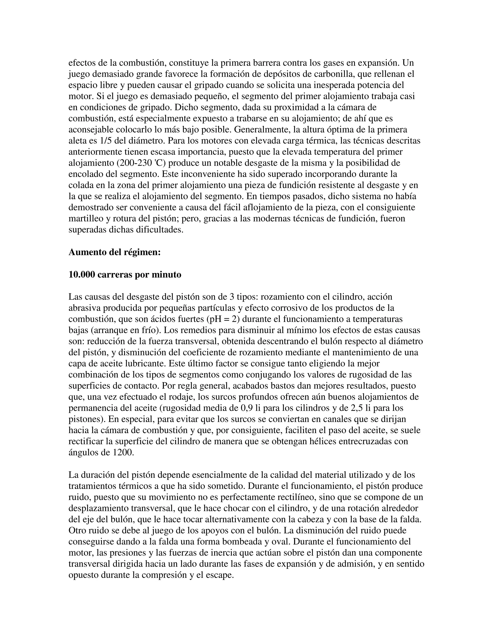 efectos de la combustión, constituye la primera barrera contra los gases en expansión. Un
juego demasiado grande favorece la formación de depósitos de carbonilla, que rellenan el
espacio libre y pueden causar el gripado cuando se solicita una inesperada potencia del
motor. Si el juego es demasiado pequeño, el segmento del primer alojamiento trabaja casi
en condiciones de gripado. Dicho segmento, dada su proximidad a la cámara de
combustión, está especialmente expuesto a trabarse en su alojamiento; de ahí que es
aconsejable colocarlo lo más bajo posible. Generalmente, la altura óptima de la primera
aleta es 1/5 del diámetro. Para los motores con elevada carga térmica, las técnicas descritas
anteriormente tienen escasa importancia, puesto que la elevada temperatura del primer
alojamiento (200-230 'C) produce un notable desgaste de la misma y la posibilidad de
encolado del segmento. Este inconveniente ha sido superado incorporando durante la
colada en la zona del primer alojamiento una pieza de fundición resistente al desgaste y en
la que se realiza el alojamiento del segmento. En tiempos pasados, dicho sistema no había
demostrado ser conveniente a causa del fácil aflojamiento de la pieza, con el consiguiente
martilleo y rotura del pistón; pero, gracias a las modernas técnicas de fundición, fueron
superadas dichas dificultades.
Aumento del régimen:
10.000 carreras por minuto
Las causas del desgaste del pistón son de 3 tipos: rozamiento con el cilindro, acción
abrasiva producida por pequeñas partículas y efecto corrosivo de los productos de la
combustión, que son ácidos fuertes (pH = 2) durante el funcionamiento a temperaturas
bajas (arranque en frío). Los remedios para disminuir al mínimo los efectos de estas causas
son: reducción de la fuerza transversal, obtenida descentrando el bulón respecto al diámetro
del pistón, y disminución del coeficiente de rozamiento mediante el mantenimiento de una
capa de aceite lubricante. Este último factor se consigue tanto eligiendo la mejor
combinación de los tipos de segmentos como conjugando los valores de rugosidad de las
superficies de contacto. Por regla general, acabados bastos dan mejores resultados, puesto
que, una vez efectuado el rodaje, los surcos profundos ofrecen aún buenos alojamientos de
permanencia del aceite (rugosidad media de 0,9 li para los cilindros y de 2,5 li para los
pistones). En especial, para evitar que los surcos se conviertan en canales que se dirijan
hacia la cámara de combustión y que, por consiguiente, faciliten el paso del aceite, se suele
rectificar la superficie del cilindro de manera que se obtengan hélices entrecruzadas con
ángulos de 1200.
La duración del pistón depende esencialmente de la calidad del material utilizado y de los
tratamientos térmicos a que ha sido sometido. Durante el funcionamiento, el pistón produce
ruido, puesto que su movimiento no es perfectamente rectilíneo, sino que se compone de un
desplazamiento transversal, que le hace chocar con el cilindro, y de una rotación alrededor
del eje del bulón, que le hace tocar alternativamente con la cabeza y con la base de la falda.
Otro ruido se debe al juego de los apoyos con el bulón. La disminución del ruido puede
conseguirse dando a la falda una forma bombeada y oval. Durante el funcionamiento del
motor, las presiones y las fuerzas de inercia que actúan sobre el pistón dan una componente
transversal dirigida hacia un lado durante las fases de expansión y de admisión, y en sentido
opuesto durante la compresión y el escape.
 