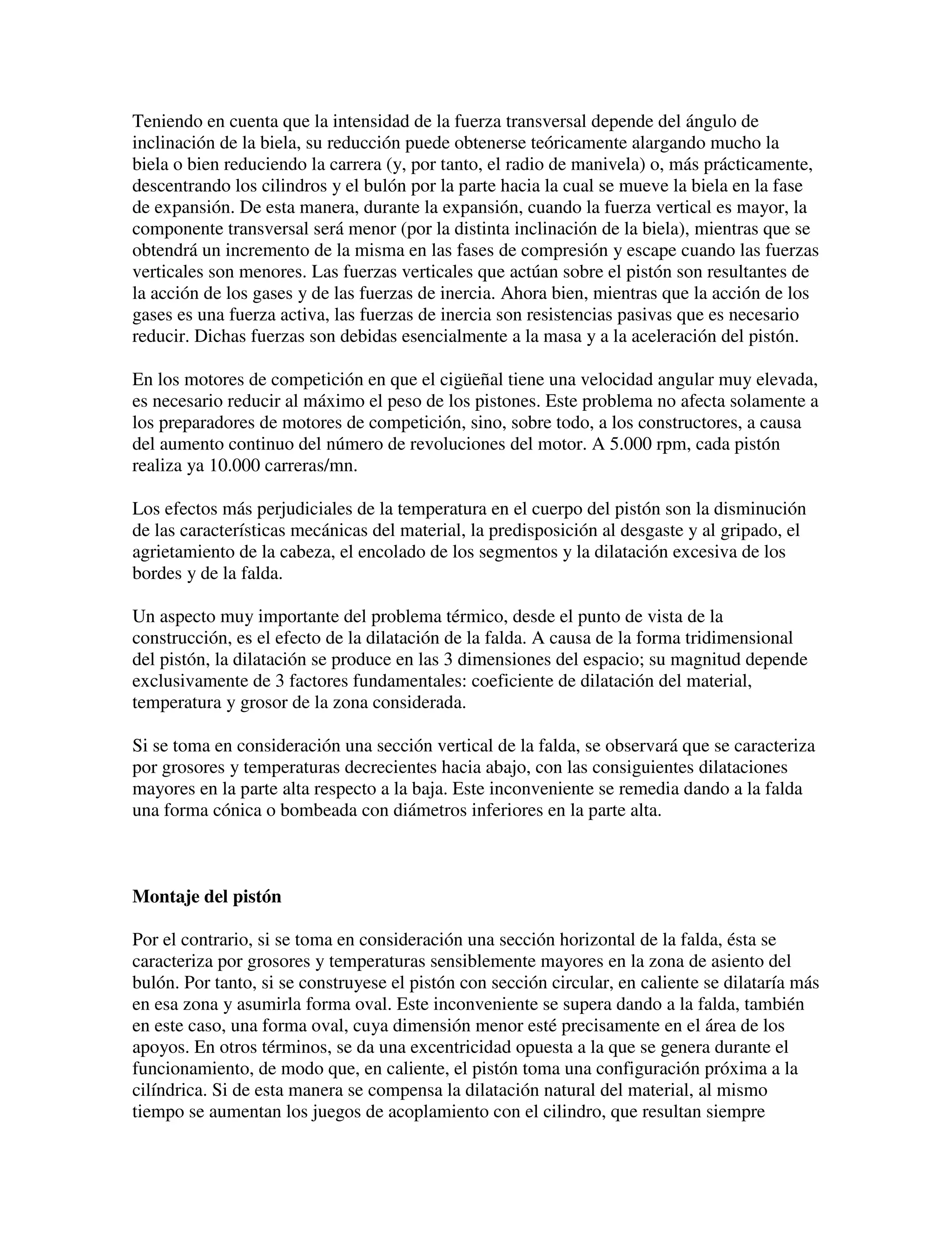 Teniendo en cuenta que la intensidad de la fuerza transversal depende del ángulo de
inclinación de la biela, su reducción puede obtenerse teóricamente alargando mucho la
biela o bien reduciendo la carrera (y, por tanto, el radio de manivela) o, más prácticamente,
descentrando los cilindros y el bulón por la parte hacia la cual se mueve la biela en la fase
de expansión. De esta manera, durante la expansión, cuando la fuerza vertical es mayor, la
componente transversal será menor (por la distinta inclinación de la biela), mientras que se
obtendrá un incremento de la misma en las fases de compresión y escape cuando las fuerzas
verticales son menores. Las fuerzas verticales que actúan sobre el pistón son resultantes de
la acción de los gases y de las fuerzas de inercia. Ahora bien, mientras que la acción de los
gases es una fuerza activa, las fuerzas de inercia son resistencias pasivas que es necesario
reducir. Dichas fuerzas son debidas esencialmente a la masa y a la aceleración del pistón.
En los motores de competición en que el cigüeñal tiene una velocidad angular muy elevada,
es necesario reducir al máximo el peso de los pistones. Este problema no afecta solamente a
los preparadores de motores de competición, sino, sobre todo, a los constructores, a causa
del aumento continuo del número de revoluciones del motor. A 5.000 rpm, cada pistón
realiza ya 10.000 carreras/mn.
Los efectos más perjudiciales de la temperatura en el cuerpo del pistón son la disminución
de las características mecánicas del material, la predisposición al desgaste y al gripado, el
agrietamiento de la cabeza, el encolado de los segmentos y la dilatación excesiva de los
bordes y de la falda.
Un aspecto muy importante del problema térmico, desde el punto de vista de la
construcción, es el efecto de la dilatación de la falda. A causa de la forma tridimensional
del pistón, la dilatación se produce en las 3 dimensiones del espacio; su magnitud depende
exclusivamente de 3 factores fundamentales: coeficiente de dilatación del material,
temperatura y grosor de la zona considerada.
Si se toma en consideración una sección vertical de la falda, se observará que se caracteriza
por grosores y temperaturas decrecientes hacia abajo, con las consiguientes dilataciones
mayores en la parte alta respecto a la baja. Este inconveniente se remedia dando a la falda
una forma cónica o bombeada con diámetros inferiores en la parte alta.
Montaje del pistón
Por el contrario, si se toma en consideración una sección horizontal de la falda, ésta se
caracteriza por grosores y temperaturas sensiblemente mayores en la zona de asiento del
bulón. Por tanto, si se construyese el pistón con sección circular, en caliente se dilataría más
en esa zona y asumirla forma oval. Este inconveniente se supera dando a la falda, también
en este caso, una forma oval, cuya dimensión menor esté precisamente en el área de los
apoyos. En otros términos, se da una excentricidad opuesta a la que se genera durante el
funcionamiento, de modo que, en caliente, el pistón toma una configuración próxima a la
cilíndrica. Si de esta manera se compensa la dilatación natural del material, al mismo
tiempo se aumentan los juegos de acoplamiento con el cilindro, que resultan siempre
 