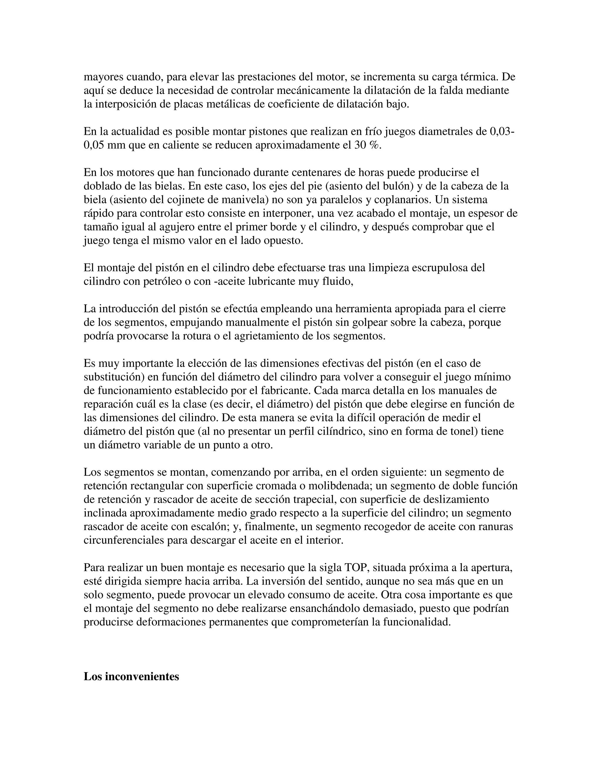 mayores cuando, para elevar las prestaciones del motor, se incrementa su carga térmica. De
aquí se deduce la necesidad de controlar mecánicamente la dilatación de la falda mediante
la interposición de placas metálicas de coeficiente de dilatación bajo.
En la actualidad es posible montar pistones que realizan en frío juegos diametrales de 0,03-
0,05 mm que en caliente se reducen aproximadamente el 30 %.
En los motores que han funcionado durante centenares de horas puede producirse el
doblado de las bielas. En este caso, los ejes del pie (asiento del bulón) y de la cabeza de la
biela (asiento del cojinete de manivela) no son ya paralelos y coplanarios. Un sistema
rápido para controlar esto consiste en interponer, una vez acabado el montaje, un espesor de
tamaño igual al agujero entre el primer borde y el cilindro, y después comprobar que el
juego tenga el mismo valor en el lado opuesto.
El montaje del pistón en el cilindro debe efectuarse tras una limpieza escrupulosa del
cilindro con petróleo o con -aceite lubricante muy fluido,
La introducción del pistón se efectúa empleando una herramienta apropiada para el cierre
de los segmentos, empujando manualmente el pistón sin golpear sobre la cabeza, porque
podría provocarse la rotura o el agrietamiento de los segmentos.
Es muy importante la elección de las dimensiones efectivas del pistón (en el caso de
substitución) en función del diámetro del cilindro para volver a conseguir el juego mínimo
de funcionamiento establecido por el fabricante. Cada marca detalla en los manuales de
reparación cuál es la clase (es decir, el diámetro) del pistón que debe elegirse en función de
las dimensiones del cilindro. De esta manera se evita la difícil operación de medir el
diámetro del pistón que (al no presentar un perfil cilíndrico, sino en forma de tonel) tiene
un diámetro variable de un punto a otro.
Los segmentos se montan, comenzando por arriba, en el orden siguiente: un segmento de
retención rectangular con superficie cromada o molibdenada; un segmento de doble función
de retención y rascador de aceite de sección trapecial, con superficie de deslizamiento
inclinada aproximadamente medio grado respecto a la superficie del cilindro; un segmento
rascador de aceite con escalón; y, finalmente, un segmento recogedor de aceite con ranuras
circunferenciales para descargar el aceite en el interior.
Para realizar un buen montaje es necesario que la sigla TOP, situada próxima a la apertura,
esté dirigida siempre hacia arriba. La inversión del sentido, aunque no sea más que en un
solo segmento, puede provocar un elevado consumo de aceite. Otra cosa importante es que
el montaje del segmento no debe realizarse ensanchándolo demasiado, puesto que podrían
producirse deformaciones permanentes que comprometerían la funcionalidad.
Los inconvenientes
 