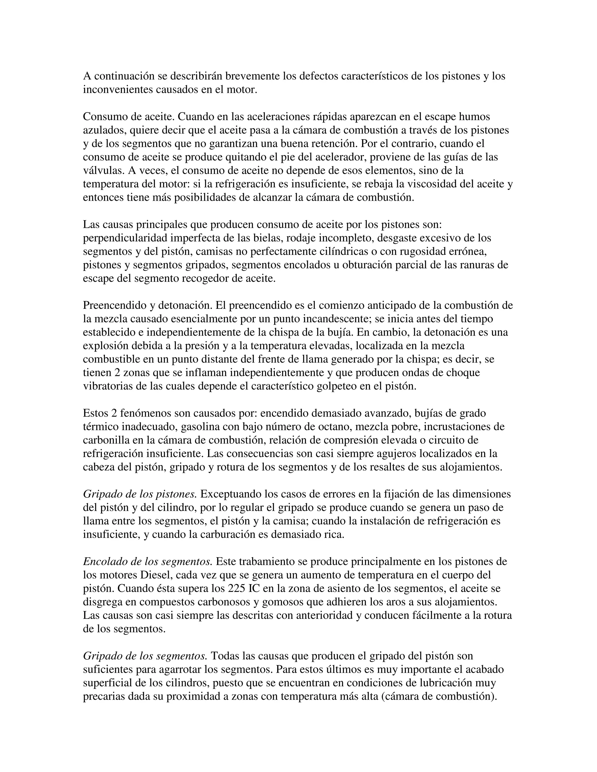 A continuación se describirán brevemente los defectos característicos de los pistones y los
inconvenientes causados en el motor.
Consumo de aceite. Cuando en las aceleraciones rápidas aparezcan en el escape humos
azulados, quiere decir que el aceite pasa a la cámara de combustión a través de los pistones
y de los segmentos que no garantizan una buena retención. Por el contrario, cuando el
consumo de aceite se produce quitando el pie del acelerador, proviene de las guías de las
válvulas. A veces, el consumo de aceite no depende de esos elementos, sino de la
temperatura del motor: si la refrigeración es insuficiente, se rebaja la viscosidad del aceite y
entonces tiene más posibilidades de alcanzar la cámara de combustión.
Las causas principales que producen consumo de aceite por los pistones son:
perpendicularidad imperfecta de las bielas, rodaje incompleto, desgaste excesivo de los
segmentos y del pistón, camisas no perfectamente cilíndricas o con rugosidad errónea,
pistones y segmentos gripados, segmentos encolados u obturación parcial de las ranuras de
escape del segmento recogedor de aceite.
Preencendido y detonación. El preencendido es el comienzo anticipado de la combustión de
la mezcla causado esencialmente por un punto incandescente; se inicia antes del tiempo
establecido e independientemente de la chispa de la bujía. En cambio, la detonación es una
explosión debida a la presión y a la temperatura elevadas, localizada en la mezcla
combustible en un punto distante del frente de llama generado por la chispa; es decir, se
tienen 2 zonas que se inflaman independientemente y que producen ondas de choque
vibratorias de las cuales depende el característico golpeteo en el pistón.
Estos 2 fenómenos son causados por: encendido demasiado avanzado, bujías de grado
térmico inadecuado, gasolina con bajo número de octano, mezcla pobre, incrustaciones de
carbonilla en la cámara de combustión, relación de compresión elevada o circuito de
refrigeración insuficiente. Las consecuencias son casi siempre agujeros localizados en la
cabeza del pistón, gripado y rotura de los segmentos y de los resaltes de sus alojamientos.
Gripado de los pistones. Exceptuando los casos de errores en la fijación de las dimensiones
del pistón y del cilindro, por lo regular el gripado se produce cuando se genera un paso de
llama entre los segmentos, el pistón y la camisa; cuando la instalación de refrigeración es
insuficiente, y cuando la carburación es demasiado rica.
Encolado de los segmentos. Este trabamiento se produce principalmente en los pistones de
los motores Diesel, cada vez que se genera un aumento de temperatura en el cuerpo del
pistón. Cuando ésta supera los 225 IC en la zona de asiento de los segmentos, el aceite se
disgrega en compuestos carbonosos y gomosos que adhieren los aros a sus alojamientos.
Las causas son casi siempre las descritas con anterioridad y conducen fácilmente a la rotura
de los segmentos.
Gripado de los segmentos. Todas las causas que producen el gripado del pistón son
suficientes para agarrotar los segmentos. Para estos últimos es muy importante el acabado
superficial de los cilindros, puesto que se encuentran en condiciones de lubricación muy
precarias dada su proximidad a zonas con temperatura más alta (cámara de combustión).
 