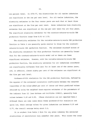 i0. 
one percent level. In 1976-77, the elasticities for all twelve industries 
are significant at the one per cent level. For all twelve industries, the 
elasticity estimates in the four census years are such that at least three 
are significant at the five per cent level. Seven industries have elasticity 
estimates that are significant at the one per cent level for all four years. 
The significant elasticity estimates for the constant-returns-to-scale CES 
production function range from 0.92 to 2.51. 
The elasticity estimates for the variable-returns-to-scale CES production 
function in Table 2 are generally quite similar to those for the constant-returns- 
to-scale CES rpoduction functiono The estimated standard errors of 
the elasticity estimators for this production function are generally larger 
than for the constant-returns-to-scale model and so there are fewer 
significant estimates. However, with the variable-returns-to-scale CES 
production function, the elasticity estimates for all industries considered 
are significantly different from zero for at least one of the census years, 
and, in addition, almost eighty per cent of the estimates are significant at 
the five per cent level. 
Goodness-of-fit statistics for the CES production functions, defined by 
the squares of the estimated correlation coefficients between the observed 
logarithms of the value-added per unit of labour and their predicted values 
obtained by using the weighted least-squares estimates of the parameters of 
the indirect form (2) [see Battese and Griffiths (1980)], generally have 
values between 0.20 and 0.90. (These statistics are not reported here°) 
Although there are some cases where these goodness-of-fit statistics are 
quite low, their average values for given industries are between 0.35 and 
0.77, the overall average being about 0.6° 
It is evident from Table 2 that for any given industry the estimated 
elasticities of substitution vary somewhat over years. This raises the issue 
 