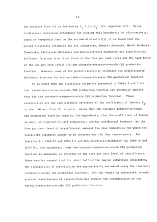 13. 
the indirect form (2) is defined by 81 = (i+ 82) [cf. equation (3)]. Using 
traditional regression procedures for testing this hypothesis (or alternatively, 
using an asymptotic test on the estimated elasticity) it is found that the 
pooled elasticity estimates for All Industries, Mineral Products, Metal Products, 
Chemicals, Electrical Machinery and Non-electrical Machinery are significantly 
different from one (the first three at the five per cent level and the last three 
at the one per cent level) for the constant-returns-to-scale CES production 
function. However, none of the pooled elasticity estimates are significantly 
different from one for the variable-returns-to-scale CES production function. 
It is noted that the elasticity estimates presented in Table 2 and 3 for 
the variable-returns-to-scale CES production function are generally smaller 
than for the constant-returns-to-scale CES production function. These 
elasticities are not significantly different if the coefficient of labour, 82, 
in the indirect form (2) is zero. Given that the variable-returns-to-scale 
CES production function applies, the hypothesis, that the coefficient of labour 
is zero, is rejected for All Industries, Leather and Mineral Products (at the 
five per cent level of significance) amongst the nine industries for which the 
elasticity estimates appear to be constant for the four census years. For 
Textiles (in 1969-70 and 1970-71) and Non-electrical Machinery (in 1969-70 and 
1975-76), the hypothesis, that the constant-returns-to-scale CES production 
function is adequate, is rejected at the five per cent level of significance. 
These results suggest that for about half of the twelve industries considered, 
the elasticities of svbstitu~ion are approp~ia~ely estimated using the constant-returns- 
to-scale CES production function. For the remaining industries, a more 
precise investigation of elasticities may require the consideration of the 
variable-returns-to-scale CES production function. 
 