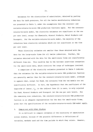 15. 
Estimates for the elasticities of substitution, obtained by pooling 
the data for both provinces, for all the twelve manufacturing industries 
are presented in Table 5, under the assumptions that the constant- and 
variable-returns-to-scale CES production functions apply. For the constant-returns- 
to-scale model, the elasticity estimates are significant at the one 
per cent level, except for Chemicals, Minera! Products, Metal Products and 
Transport. For the variable-returns-to-scale model, the majority of the 
industries have elasticity estimates which are not significant at the five 
per cent level. 
These elasticity estimates are smaller than those obtained with the 
data for the large-scale firms for all twelve industries. Further, the 
estimates obtained with the data for the small-scale firms are significantly 
different from one. This could be due to the narrower asset-size categories 
for the small-scale data, which restricts the range of techniques involved. 
A comparison of the elasticity estimates presented in Table 5 indicate 
that the estimates for the variable-returns-to-scale CES production function 
are generally smaller than for the constant-returns-to-scale model, although 
it appears that, except for Food, the estimates from the two models are not 
significantly different. In fact, the hypothesis that the coefficient of the 
logarithm of labour, ~2’ in the indirect form (2) is zero, is only rejected 
for Food, Mineral Products and Transport (at the one per cent level). For 
the remaining nine industries, the constant-returns-to-scale CES production 
function is an adequate representation for the data for small-scale firms, 
given that the specifications of the variable-returns-to-scale CES model apply. 
5. Comparlson with Other Studies 
It is difficult to compare estimates of the elasticity of substitution 
across studies, because of the possible differences in definitions of 
variables, methods used and the time periods to which they relate. However, 
 