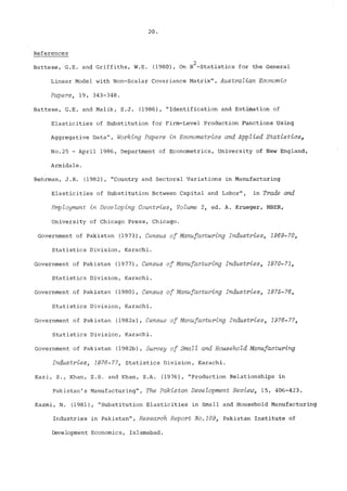 References 
2 
Battese, G.E. and Griffiths, W.E. (1980), On R -Statistics for the General 
Linear Mode! with Non-Scalar Covariance Matrix", Australian Economic 
Papers, 19, 343-348. 
Battese, G.E. and Malik, S.J. (1986), "Identification and Estimation of 
Elasticities of Substitution for Firm-Level Production Functions Using 
iggregative Data", Working Papers in Econometrics and Applied Statistics, 
No.25 - April 1986, Department of Econometrics, University of New England, 
Armidale. 
Behrman, J.R. (1982), "Country and Sectoral Variations in Manufacturing 
Elasticities of Substitution Between Capital and Labor", in Trade and 
EmpZoyment in Developing Countries, Volume 2, ed. A. Krueger, NBER, 
University of Chicago Press, Chicago. 
Government of Pakistan (1973), Census of Manufacturing Industries, 1969-70, 
Statistics Division, Karachi. 
Government of Pakistan (1977), Census of Manufacturing Industries, 1970-71, 
Statistics Division, Karachi. 
Government of Pakistan (1980), Census of Manufacturing Industries, 1975-76, 
Statistics Division, Karachi. 
Government of Pakistan (1982a), Census of Manufacturing Industries, 1976-77, 
Statistics Division, Karachi. 
Government of Pakistan (1982b), Survey of Small and Household Manufacturing 
Industries, 1976-77, Statistics Division, Karachi. 
Kazi, S., Khan, Z.S. and Khan, SoA. (1976), "Production Relationships in 
Pakistan’s Manufacturing", The Pakistan Development Review, 15, 406-423. 
Kazmi, N. (1981), "Substitution Elasticities in Small and Household Manufacturing 
Industries in Pakistan", Research Report No.109, Pakistan Institute of 
Development Economics, Islamabad. 
 