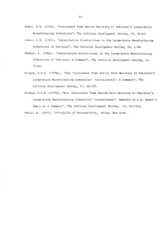 21. 
Kemal, A.R~ (1976), "Consistent Time Series Relating to Pakistan’s Large-Scale 
Manufacturing Industries", The Pakistan Development Review, 15, 28-63. 
Keman, A.R. (1981), "Substitution Elasticities in the Large-Scale Manufacturing 
Industries of Pakistan", The Pakistan Development Reuiew, 20, 1-36. 
Meekal, A. (1982), "Substitution Elasticities in the Large-Scale Manufacturing 
Industries of Pakistan: A Comment", The Pakistan Development Review, 21, 
73-82. 
Norbye, O~D.K. (1978a), "Are ’Consistent Time Series Data Relating to Pakistan’s 
Large-Scale Manufacturing Industries’ Inconsistent?: A Comment", The 
Pakistan Development Review, 17, 90-107. 
Norbye, O.D.K. (1978b), "Are ’Consistent Time Series Data Relating to Pakistan’s 
Large-Scale Manufacturing Industries’ Inconsistent? Remarks to A.R. Kemal’s 
Reply to a Comment", The Pakistan Development Review, 17, 511-516. 
Theil, Ho (1971), Principles of Econometrics, Wiley, New York. 
 