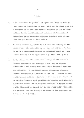 22. 
Footnotes 
3o 
It is assumed that the quantities of capital and labour for firms in a 
given asset-size category are the same. While this is likely to be only 
an approximation for any given empirical situation, it is a sufficient 
condition for the identification and esitmation of elasticities of 
substitution for CES production functions, defined in terms of firm-level 
data [see Battese and Malik (1986)]. 
The number of firms, r., within the i-th asset-size category and the 
1 
number of asset-size categories, n, must approach infinity. Further, 
the matrix of transformed values of the independent variables in the 
indirect form (2) must be regular [see, e.g., Theil (1971, p.363)]. 
The hypothesis, that the elasticities of the yearly CES production 
functions are constant over time and, in addition, the intercept 
coefficients of the indirect forms are a linear function of time, was 
also considered. For the constant-returns-to-scale CES production 
function, the hypothesis is rejected for Textiles (at the one per cent 
level), Printing and Mineral Products (at the five per cent leve!). For 
the variable-returns-to-scale CES production function, the hypothesis is 
rejected for Textiles and Non-electrical Machinery (at the one per cent 
level). These analyses suggest that the use of aggregative time-series 
data may obtain spurious elasticity estimates for some industries [cf. 
Battese and Malik (1986)]. 
 