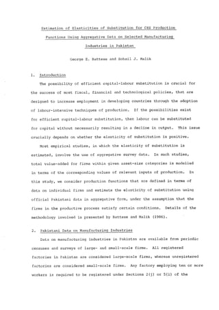 Estimation of Elasticities of Substitution for CES Production 
Functions Using Aggregative Data on Selected Manufacturing_ 
Industries in Pakistan 
George E. Battese and Sohail J. Malik 
1. Introduction 
The possibility of efficient capital-labour substitution is crucial for 
the success of most fiscal, financial and technological policies, that are 
designed to increase employment in developing countries through the adoption 
of labour-intensive techniques of production. If the possibilities exist 
for efficient capital-labour substitution, then labour can be substituted 
for capital without necessarily resulting in a decline in output. This issue 
crucially depends on whether the elasticity of substitution is positive. 
Most empirical studies, in which the elasticity of substitution is 
estimated, involve the use of aggregative survey data° In such studies, 
total value-added for firms within given assetmsize categories is modelled 
in terms of the corresponding values of relevant inputs of production. In 
this study, we consider production functions that are defined in terms of 
data on individual firms and estimate the elasticity of substitution using 
official Pakistani data in aggregative form, under the assumption that the 
firms in the productive process satisfy certain conditions. Details of the 
methodology involved is presented by Battese and Malik (1986). 
2. Pakistani Data on Manufacturing Industries 
Data on manufacturing industries in Pakistan are available from periodic 
censuses and surveys of large- and small-scale firms. All registered 
factories in Pakistan are considered large-scale firms, whereas unregistered 
factories are considered small-scale firms° Any factory employing ten or more 
workers is required to be registered under Sections 2(j) or 5(i) of the 
 