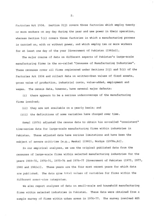 Factories Act 1934. Section 2(j) covers those factories which employ twenty 
or more workers on any day during the year and use power in their operation, 
whereas Section 5(i) covers those factories in which a manufacturing process 
is carried on, with or without power, and which employ ten or more workers 
for at least one day of the year [Government of Pakistan (1982a)]o 
The major course of data on different aspects of Pakistan’s large-scale 
manufacturing firms is the so-called "Censuses of Manufacturing Industries". 
These censuses cover all firms registered under Sections 2(j) and 5(i) of the 
Factories Act 1934 and collect data on written-down values of fixed assets, 
gross value of production, industrial costs, value-added, employment and 
wages. The census data, however, have several major defects: 
(i) there appears to be a serious undercoverage of the manufacturing 
firms involved; 
(ii) they are not available on a yearly basis; and 
(iii) the definitions of some variables have changed over time. 
Kemal (1976) adjusted the census data to obtain his so-called "consistent" 
time-series data for large-scale manufacturing firms within industries in 
Pakistan. These adjusted data have serious limitations and have been the 
subject of severe criticism [e.g., Meekal (1982), Norbye (1978a,b)]. 
In our empirica! analyses, we use the original published data from the 
censuses of large-scale firms within selected manufacturing industries for the 
years 1969-70, 1970-71, 1975-76 and 1976-77 [Government of Pakistan (1973, 1977, 
1980 and 1982a)]. These years are the four most recent years for which data 
are published. The data give total values of variables for firms within the 
different asset-size categories. 
We also report analyses of data on small-scale and household manufacturing 
firms within selected industries in Pakistan. These data were obtained from a 
sample survey of firms within urban areas in 1976-77. The survey involved 405 
 