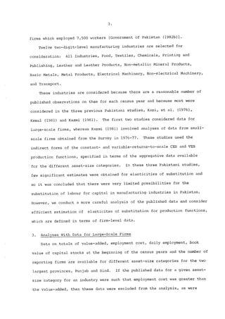 firms which employed 7,500 workers [Government of Pakistan (1982b)]. 
Twelve two-digit-level manufacturing industries are selected for 
consideration: All Industries, Food, Textiles, Chemicals, Printing and 
Publishing, Leather and Leather Products, Non-metallic Mineral Products, 
Basic Metals, Metal Products, Electrical Machinery, Non-electrical Machinery, 
and Transport. 
These industries are considered because there are a reasonable number of 
published observations on them for each census year and because most were 
considered in the three previous Pakistani studies, Kazi, et alo (1976), 
Kemal (1981) and Kazmi (1981). The first two studies considered data for 
large-scale firms, whereas Kazmi (1981) involved analyses of data from smal!- 
scale firms obtained from the Survey in 1976-77. These studies used the 
indirect forms of the constant- and variable-returns-to-scale CES and VES 
production functions, specified in terms of the aggregative data available 
for the different asset-size categories. In these three Pakistani studies, 
few significant estimates were obtained for elasticities of substitution and 
so it was concluded that there were very limited possibilities for the 
substitution of labour for capital in manufacturing industries in Pakistan. 
However, we conduct a more careful analysis of the published data and consider 
efficient estimation of elasticites of substitution for production functions, 
which are defined in terms of firm-level data. 
3. Analyses With Data for Large-Scale Firms 
Data on totals of value-added, employment cost, daily employment, book 
value of capital stocks at the beginning of the census years and the number of 
reporting firms are available for different asset-size categories for the two 
largest provinces, Punjab and Sindo If the published data for a given asset-size 
category for an industry were such that employment cost was greater than 
the value-added, then these data were excluded from the analysis, as were 
 