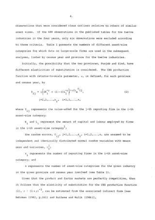 observations that were considered clear outliers relative to others of similar 
asset sizes. Of the 688 observations in the published tables for the twelve 
industries in the four years, only six observations were excluded according 
to these criteria. Table 1 presents the numbers of different asset-size 
categories for which data on large-scale firms are used in the subsequent 
analyses, listed by census year and province for the twelve industries. 
Initially, the possibility that the two provinces, Punjab and Sind, have 
different elasticities of substitution is considered° The CES production 
function with returns-to-scale parameter, ~, is defined, for each province 
and census year, by 
= - , (i) 
j=l,2 .... ,r., i=i,2, .... n, 
1 
where Y.. represents the value-added for the j-th reporting firm in the i-th 
asset-size category; 
K. and L~ represent the amount of capital and labour employed by firms 
1 1 
1 
in the i-th asset-size category ; 
the random errors, U.., j=l,2 ..... r., i=i,2 .... ,n, are assumed to be 
independent and identically distributed normal random variables with means 
2 
zero and variances, ~U; 
r. represents the number of reporting firms in the i-th asset-size 
1 
category; and 
n represents the number of asset-size categories for the given industry 
in the given province and census year involved (see Table 1). 
Given that the product and factor markets are perfectly competitive, then 
it follows that the elasticity of substitution for the CES production function 
-i 
(i), ~ ~ (i +p) , can be estimated from the associated indirect form [see 
Behrman (1982, p.161) and Battese and Malik (1986)], 
 