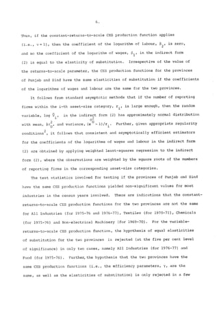 Thus, if the constant-returns-to-scale CES production function applies 
(i.e., ~ = i), then the coefficient of the logarithm of labour, 82, is zero, 
and so the coefficient of the logarithm of wages, ~i’ in the indirect form 
(2) is equal to the elasticity of substitution. Irrespective of the value of 
the returns-to-scale parameter, the CES production functions for the provinces 
of Punjab and Sind have the same elasticities of substitution if the coefficients 
of the logarithms of wages and labour are the same for the two provinces. 
It follows from standard asymptotic methods that if the number of reporting 
firms within the i-th asset-size category, ri, is large enough, then the random 
variable, log ~., in the indirect form (2) has approximately normal distribution 
02 
with mean, ½o~, and variance, (eU- 1)/r..l Further, given appropriate regularity 
conditions2, it follows that consistent and asymptotically efficient estimators 
for the coefficients of the logarithms of wages and labour in the indirect form 
(2) are obtained by applying weighted least-squares regression to the indirect 
form (2), where the observations are weighted by the square roots of the numbers 
of reporting firms in the corresponding asset-size categories. 
The test statistics involved for testing if the provinces of Punjab and Sind 
have the same CES production functions yielded non-significant values for most 
industries in the census years involved. There are indications that the constant-returns- 
to-scale CES production functions for the two provinces are not the same 
for All Industries (for 1975-76 and 1976-77), Textiles (for 1970-71), Chemicals 
(for 1975-76) and Non-electrica! Machinery (for 1969-70). For the variable-returns- 
to-scale CES production function, the hypothesis of equa! elasticities 
of substitution for the two provinces is rejected (at the five per cent level 
of significance) in only two cases, namely All Industries (for 1976-77) and 
Food (for 1975-76). Further, the hypothesis that the two provinces have the 
same CES production functions (i.e., the efficiency parameters, y, are the 
same, as well as the elasticities of substitution) is only rejected in a few 
 