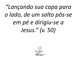 “Lançando sua capa para
o lado, de um salto pôs-se
em pé e dirigiu-se a
Jesus.” (v. 50)
 