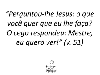 “Perguntou-lhe Jesus: o que
você quer que eu lhe faça?
O cego respondeu: Mestre,
eu quero ver!” (v. 51)
 
