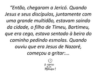 “Então, chegaram a Jericó. Quando
Jesus e seus discípulos, juntamente com
uma grande multidão, estavam saindo
da cidade, o filho de Timeu, Bartimeu,
que era cego, estava sentado à beira do
caminho pedindo esmolas. Quando
ouviu que era Jesus de Nazaré,
começou a gritar:...
 