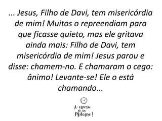 ... Jesus, Filho de Davi, tem misericórdia
de mim! Muitos o repreendiam para
que ficasse quieto, mas ele gritava
ainda mais: Filho de Davi, tem
misericórdia de mim! Jesus parou e
disse: chamem-no. E chamaram o cego:
ânimo! Levante-se! Ele o está
chamando...
 