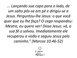 ... Lançando sua capa para o lado, de
um salto pôs-se em pé e dirigiu-se a
Jesus. Perguntou-lhe Jesus: o que você
quer que eu lhe faça? O cego respondeu:
Mestre, eu quero ver! Disse Jesus: vá, a
sua fé o salvou. Imediatamente ele
recuperou a visão e seguiu Jesus pelo
caminho.” (Marcos 10.46-52)
 
