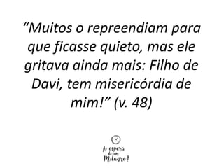 “Muitos o repreendiam para
que ficasse quieto, mas ele
gritava ainda mais: Filho de
Davi, tem misericórdia de
mim!” (v. 48)
 