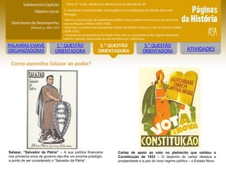 ATIVIDADES
1.ª QUESTÃO
ORIENTADORA
2.ª QUESTÃO
ORIENTADORA
3.ª QUESTÃO
ORIENTADORA
PALAVRAS-CHAVE
ORGANIZADORAS
Salazar, “Salvador da Pátria” – A sua política financeira
nos primeiros anos de governo deu-lhe um enorme prestígio,
a ponto de ser considerado o “Salvador da Pátria”.
Como ascendeu Salazar ao poder?
Cartaz de apelo ao voto no plebiscito que validou a
Constituição de 1933 – O desenho do cartaz destaca a
prosperidade e a paz do novo regime político – o Estado Novo.
Objetivo Geral:
Descritores de Desempenho:
(Manual, p. 100 e 101)
Subdomínio/Capítulo:
- Referir a manutenção da instabilidade política e dos problemas financeiros nos primeiros
anos da Ditadura Militar (1926-1928).
- Descrever o processo de ascensão de António de Oliveira Salazar no seio da Ditadura Militar
(1928-1933).
- Comparar as características do Estado Novo com as características dos regimes ditatoriais
italiano e alemão, destacando as suas semelhanças e diferenças.
Tema J1 - Crise, ditaduras e democracia na década de 30.
2. Conhecer e compreender a emergência e consolidação do Estado Novo em
Portugal.
 