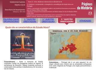 ATIVIDADES
1.ª QUESTÃO
ORIENTADORA
2.ª QUESTÃO
ORIENTADORA
3.ª QUESTÃO
ORIENTADORA
PALAVRAS-CHAVE
ORGANIZADORAS
Corporativismo – Apelo à harmonia do Estado
corporativo (cartaz de propaganda política do regime). À
semelhança de Mussolini, Salazar pretendia promover a
colaboração entre patrões e trabalhadores a fim de evitar a
luta de classes.
Quais são as características do Estado Novo?
Colonialismo – “Portugal não é um país pequeno” foi um
slogan utilizado para mostrar que as possessões portuguesas
eram parte integrante de Portugal, uma nação pluricontinental e
multirracial.
Objetivo Geral:
Descritores de Desempenho:
(Manual, p. 100 e 101)
Subdomínio/Capítulo:
- Referir a manutenção da instabilidade política e dos problemas financeiros nos primeiros
anos da Ditadura Militar (1926-1928).
- Descrever o processo de ascensão de António de Oliveira Salazar no seio da Ditadura Militar
(1928-1933).
- Comparar as características do Estado Novo com as características dos regimes ditatoriais
italiano e alemão, destacando as suas semelhanças e diferenças.
Tema J1 - Crise, ditaduras e democracia na década de 30.
2. Conhecer e compreender a emergência e consolidação do Estado Novo em
Portugal.
 