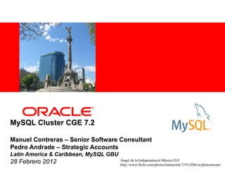 <Insert Picture Here>




MySQL Cluster CGE 7.2

Manuel Contreras – Senior Software Consultant
Pedro Andrade – Strategic Accounts
Latin America & Caribbean, MySQL GBU
28 Febrero 2012                        Ángel de la Independencia México D.F.
                                       http://www.flickr.com/photos/hanneorla/71913206/in/photostream/
 