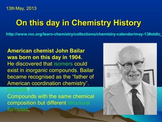 On this day in Chemistry HistoryOn this day in Chemistry History
http://www.rsc.org/learn-chemistry/collections/chemistry-calendar/may-13#otdic_
13th May, 2013
.
American chemist John Bailar
was born on this day in 1904.
He discovered that isomers could
exist in inorganic compounds. Bailar
became recognised as the “father of
American coordination chemistry”.
Isomers?
Compounds with the same chemical
composition but different structural
formulas,
 