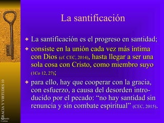 La santificación La santificación es el progreso en santidad;  consiste en la unión cada vez más íntima con Dios  (cf. CEC, 2014) , hasta llegar a ser una sola cosa con Cristo, como miembro suyo  (1Co 12, 27) ; para ello, hay que cooperar con la gracia, con esfuerzo, a causa del desorden intro-ducido por el pecado: “no hay santidad sin renuncia y sin combate espiritual”  (CEC, 2015) . 