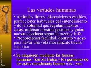 Las virtudes humanas Se adquieren mediante las fuerzas humanas. Son los frutos y los gérmenes de los actos moralmente buenos  (CEC, 1804) . Actitudes firmes, disposiciones estables, perfecciones habituales del entendimiento y de la voluntad que regulan nuestros actos, ordenan nuestras pasiones y guían nuestra conducta según la razón y la fe. Proporcionan facilidad, dominio y gozo para llevar una vida moralmente buena”  (CEC, 1804) . 