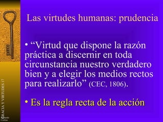 Las virtudes humanas: prudencia “ Virtud que dispone la razón práctica a discernir en toda circunstancia nuestro verdadero bien y a elegir los medios rectos para realizarlo”  (CEC, 1806) . Es la regla recta de la acción 