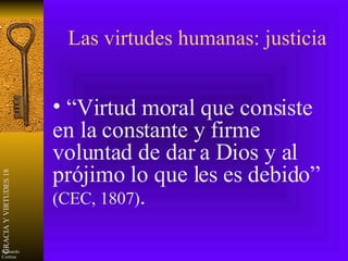 Las virtudes humanas: justicia “ Virtud moral que consiste en la constante y firme voluntad de dar a Dios y al prójimo lo que les es debido”  (CEC, 1807) . 