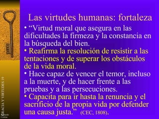 Las virtudes humanas: fortaleza “ Virtud moral que asegura en las dificultades la firmeza y la constancia en la búsqueda del bien. Reafirma la resolución de resistir a las tentaciones y de superar los obstáculos de la vida moral. Hace capaz de vencer el temor, incluso a la muerte, y de hacer frente a las pruebas y a las persecuciones. Capacita para ir hasta la renuncia y el sacrificio de la propia vida por defender una causa justa.”  (CEC, 1808) . 