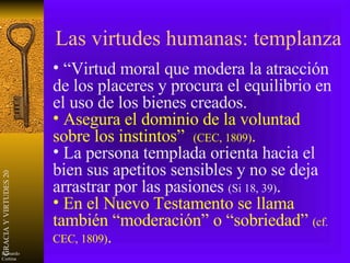 Las virtudes humanas: templanza “ Virtud moral que modera la atracción de los placeres y procura el equilibrio en el uso de los bienes creados. Asegura el dominio de la voluntad sobre los instintos”  (CEC, 1809) . La persona templada orienta hacia el bien sus apetitos sensibles y no se deja arrastrar por las pasiones  (Si 18, 39) . En el Nuevo Testamento se llama también “moderación” o “sobriedad”  (cf. CEC, 1809) . 